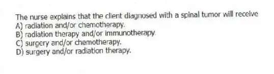 The nurse explains that the client diagnosed with a spinal tumor will receive
A) radiation and/or chemotherapy.
B) radiation therapy and/or immunotherapy.
C) surgery and/or chemotherapy.
D) surgery and/or radiation therapy.