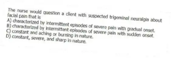 The nurse would question a client with suspected trigeminal neuralgia about facial pain that is
A) characterized by intermittent episodes of severe pain with gradual onset.
B) characterized by intermittent episodes of severe pain with sudden onset.
C) constant and aching or burning in nature.
D) constant, severe, and sharp in nature.