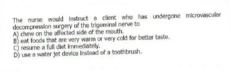 The nurse would instruct a client who has undergone microvascular decompression surgery of the trigeminal nerve to
A) chew on the affected side of the mouth.
B) eat foods that are very warm or very cold for better taste.
C) resume a full diet immediately.
D) use a water jet device instead of a toothbrush.