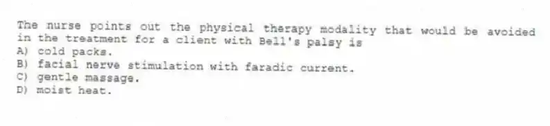 The nurse points out the physical therapy modality that would be avoided in the treatment for a client with Bell's palsy is
A) cold packs.
B) facial nerve stimulation with faradic current.
C) gentle massage.
D) moist heat.