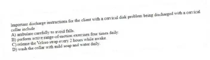Important discharge instructions for the client with a cervical disk problem being discharged with a cervical collar include
A) ambulate carefully to avoid falls.
B) perform active range-of-motion exercises four times daily.
C) release the Velcro strap every 2 hours while awake.
D) wash the collar with mild soap and water daily.