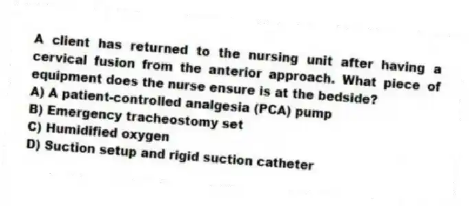 A client has returned to the nursing unit after having a cervical fusion from the anterior approach. What piece of equipment does the nurse ensure is at the bedside?
A) A patient-controlled analgesia (PCA) pump
B) Emergency tracheostomy set
C) Humidified oxygen
D) Suction setup and rigid suction catheter