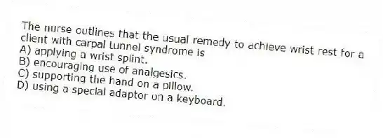 The nurse outlines that the usual remedy to achieve wrist rest for a client with carpal tunnel syndrome is
A) applying a wrist splint.
B) encouraging use of analgesics.
C) supporting the hand on a pillow.
D) using a special adaptor on a keyboard.