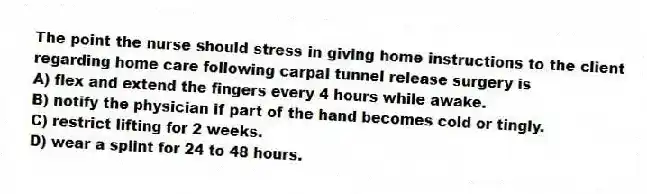 The point the nurse should stress in giving home instructions to the client regarding home care following carpal tunnel release surgery is
A) flex and extend the fingers every 4 hours while awake.
B) notify the physician if part of the hand becomes cold or tingly.
C) restrict lifting for 2 weeks.
D) wear a splint for 24 to 48 hours.