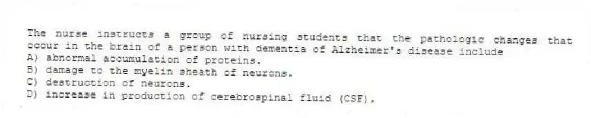 The nurse instructs a group of nursing students that the pathologic changes that occur in the brain of a person with dementia of Alzheimer's disease include
A) abnormal accumulation of proteins.
B) damage to the myelin sheath of neurons.
C) destruction of neurons.
D) increase in production of cerebrospinal fluid (CSF).
