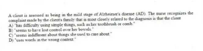 A client is assessed as being in the mild stage of Alzheimer's disease (AD). The nurse recognizes the complaint made by the client's family that is most closely related to the diagnosis is that the client
A) "has difficulty using simple things, such as her toothbrush or comb."
B) "seems to have lost control over her bowels."
C) "seems indifferent about things she used to care about."
D) "uses words in the wrong context."