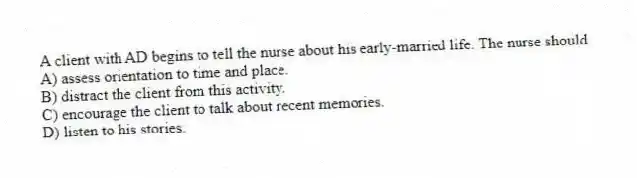 A client with AD begins to tell the nurse about his early-married life. The nurse should
A) assess orientation to time and place.
B) distract the client from this activity.
C) encourage the client to talk about recent memories.
D) listen to his stories.