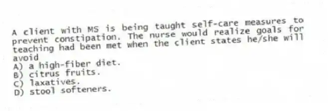 A client with MS is being taught self-care measures to prevent constipation. The nurse would realize goals for teaching had been met when the client states he/she will avoid
A) a high-fiber diet.
B) citrus fruits.
C) laxatives.
D) stool softeners.