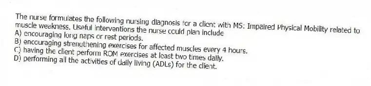 The nurse formulates the following nursing diagnosis for a client with MS: Impaired Physical Mobility related to muscle weakness. Useful interventions the nurse could plan include
A) encouraging long naps or rest periods.
B) encouraging strengthening exercises for affected muscles every 4 hours.
C) having the client perform ROM exercises at least two times daily.
D) performing all the activities of daily living (ADLs) for the client.
