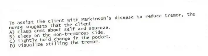 To assist the client with Parkinson's disease to reduce tremor, the nurse suggests that the client
A) clasp arms about self and squeeze.
B) sleep on the non-tremorous side.
C) tightly hold change in the pocket.
D) visualize stilling the tremor.