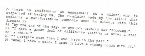 A nurse is performing an assessment on a client who is suspected of having MG. The complaint made by the client that reflects a manifestation commonly seen in clients with this disease is
A) "By the end of the day, my eyelids usually are drooping."
B) "I have a great deal of difficulty getting up after I rest for a while."
C) "I perspire more then I ever have in the past."
D) "When I have a cold, I usually have a strong cough with it."
