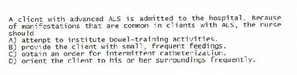 A client with advanced ALS is admitted to the hospital. Because of manifestations that are common in clients with ALS, the nurse should
A) attempt to institute bowel-training activities.
B) provide the client with small, frequent feedings.
C) obtain an order for intermittent catheterization.
D) orient the client to his or her surroundings frequently.