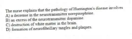 The nurse explains that the pathology of Huntington's disease involves
A) a decrease in the neurotransmitter norepinephrine.
B) an excess of the neurotransmitter dopamine.
C) destruction of white matter in the brain.
D) formation of neurofibrillary tangles and plaques.