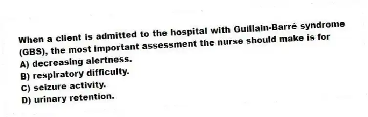 When a client is admitted to the hospital with Guillain-Barré syndrome (GBS), the most important assessment the nurse should make is for
A) decreasing alertness.
B) respiratory difficulty.
C) seizure activity.
D) urinary retention.