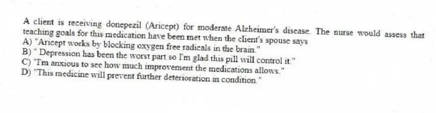 A client is receiving donepezil (Aricept) for moderate Alzheimer's disease. The nurse would assess that teaching goals for this medication have been met when the client's spouse says
A) "Aricept works by blocking oxygen free radicals in the brain."
B) " Depression has been the worst part so I'm glad this pill will control it."
C) "I'm anxious to see how much improvement the medications allows."
D) "This medicine will prevent further deterioration in condition."