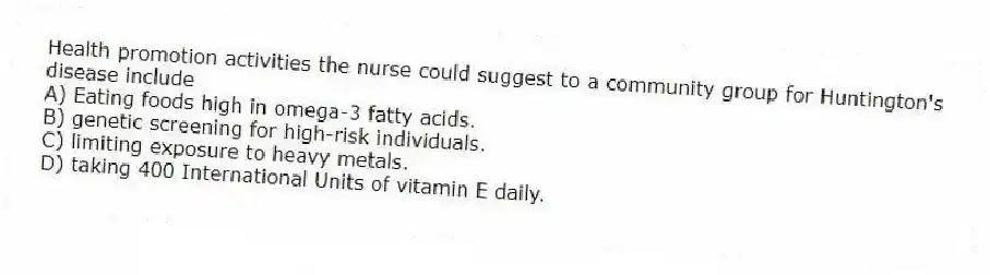 Health promotion activities the nurse could suggest to a community group for Huntington's disease include
A) Eating foods high in omega-3 fatty acids.
B) genetic screening for high-risk individuals.
C) limiting exposure to heavy metals.
D) taking 400 International Units of vitamin E daily.