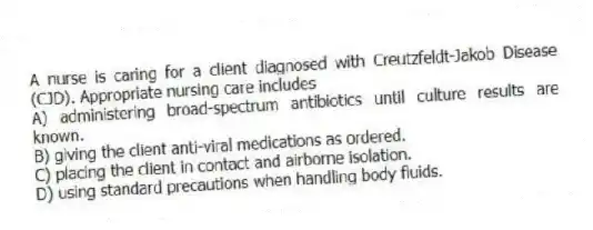 A nurse is caring for a client diagnosed with Creutzfeldt-Jakob Disease (CJD). Appropriate nursing care includes
A) administering broad-spectrum antibiotics until culture results are known.
B) giving the client anti-viral medications as ordered.
C) placing the client in contact and airborne isolation.
D) using standard precautions when handling body fluids.