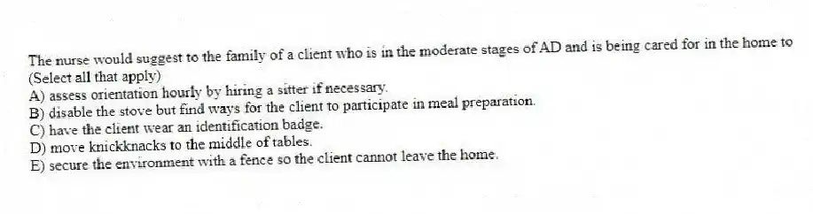 The nurse would suggest to the family of a client who is in the moderate stages of AD and is being cared for in the home to (Select all that apply)
A) assess orientation hourly by hiring a sitter if necessary.
B) disable the stove but find ways for the client to participate in meal preparation.
C) have the client wear an identification badge.
D) move knickknacks to the middle of tables.
E) secure the environment with a fence so the client cannot leave the home.