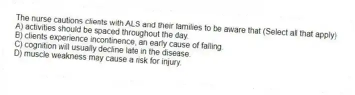 The nurse cautions clients with ALS and their families to be aware that (Select all that apply)
A) activities should be spaced throughout the day.
B) clients experience incontinence, an early cause of falling.
C) cognition will usually decline late in the disease.
D) muscle weakness may cause a risk for injury.