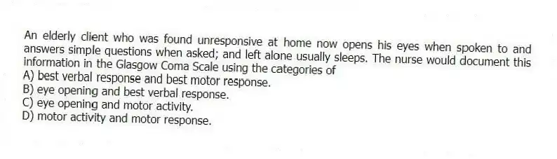 An elderly client who was found unresponsive at home now opens his eyes when spoken to and answers simple questions when asked; and left alone usually sleeps. The nurse would document this information in the Glasgow Coma Scale using the categories of
A) best verbal response and best motor response.
B) eye opening and best verbal response.
C) eye opening and motor activity.
D) motor activity and motor response.