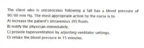 The client who is unconscious following a fall has a blood pressure of 90/60 mm Hg. The most appropriate action by the nurse is to
A) increase the patient's intravenous (IV) fluids.
B) notify the physician immediately.
C) provide hyperventilation by adjusting ventilator settings.
D) retake the blood pressure in 15 minutes.