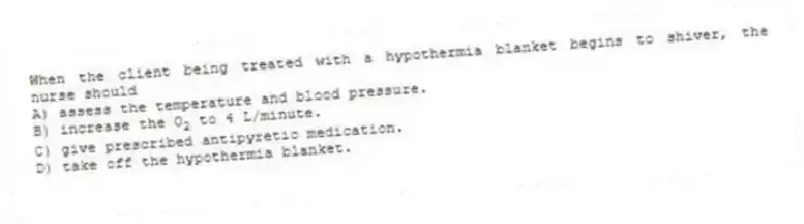 When the client being treated with a hypothermia blanket begins to shiver, the nurse should
A) assess the temperature and blood pressure.
B) increase the O<sub>2</sub> to 4 L/minute.
C) give prescribed antipyretic medication.
D) take off the hypothermia blanket.