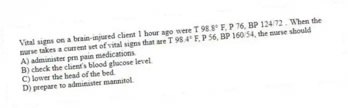 Vital signs on a brain-injured client 1 hour ago were T 98.8° F, P 76, BP 124/72 . When the nurse takes a current set of vital signs that are T 98.4° F, P 56, BP 160/54, the nurse should
A) administer prn pain medications.
B) check the client's blood glucose level.
C) lower the head of the bed.
D) prepare to administer mannitol.
