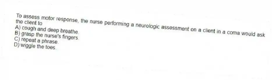 To assess motor response, the nurse performing a neurologic assessment on a client in a coma would ask the client to
A) cough and deep breathe.
B) grasp the nurse's fingers.
C) repeat a phrase.
D) wiggle the toes.