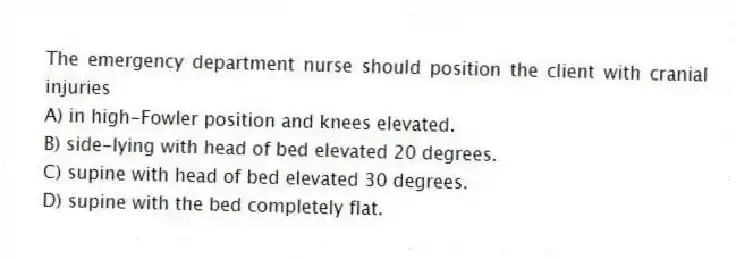The emergency department nurse should position the client with cranial injuries
A) in high-Fowler position and knees elevated.
B) side-lying with head of bed elevated 20 degrees.
C) supine with head of bed elevated 30 degrees.
D) supine with the bed completely flat.