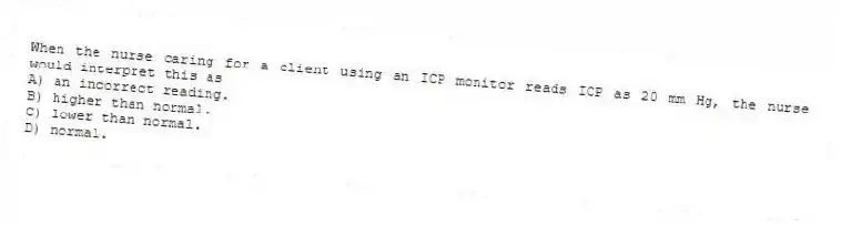 When the nurse caring for a client using an ICP monitor reads ICP as 20 mm Hg, the nurse would interpret this as
A) an incorrect reading.
B) higher than normal.
C) lower than normal.
D) normal.