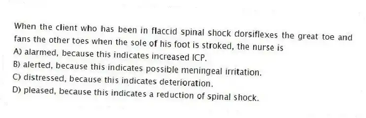 When the client who has been in flaccid spinal shock dorsiflexes the great toe and fans the other toes when the sole of his foot is stroked, the nurse is
A) alarmed, because this indicates increased ICP.
B) alerted, because this indicates possible meningeal irritation.
C) distressed, because this indicates deterioration.
D) pleased, because this indicates a reduction of spinal shock.