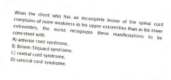 When the client who has an incomplete lesion of the spinal cord complains of more weakness in his upper extremities than in his lower extremities, the nurse recognizes these manifestations to be consistent with
A) anterior cord syndrome.
B) Brown-Séquard syndrome.
C) central cord syndrome.
D) cervical cord syndrome.