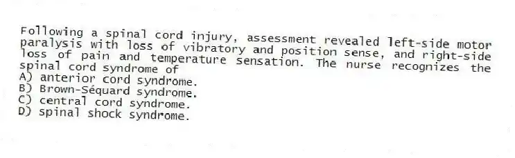Following a spinal cord injury, assessment revealed left-side motor paralysis with loss of vibratory and position sense, and right-side loss of pain and temperature sensation. The nurse recognizes the spinal cord syndrome of
A) anterior cord syndrome.
B) Brown-Séquard syndrome.
C) central cord syndrome.
D) spinal shock syndrome.