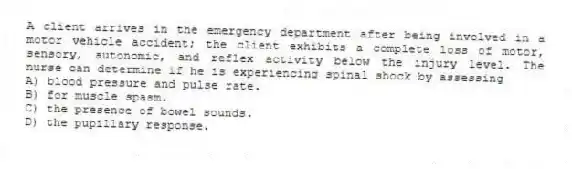 A client arrives in the emergency department after being involved in a motor vehicle accident; the client exhibits a complete loss of motor, sensory, autonomic, and reflex activity below the injury level. The nurse can determine if he is experiencing spinal shock by assessing
A) blood pressure and pulse rate.
B) for muscle spasm.
C) the presence of bowel sounds.
D) the pupillary response.