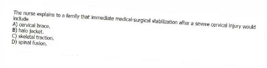 The nurse explains to a family that immediate medical-surgical stabilization after a severe cervical injury would include
A) cervical brace.
B) halo jacket.
C) skeletal traction.
D) spinal fusion.
