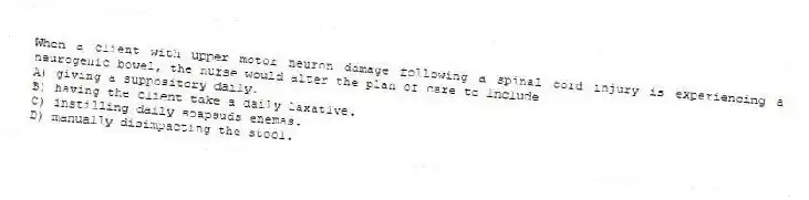 When a client with upper motor neuron damage following a spinal cord injury is experiencing a neurogenic bowel, the nurse would alter the plan of care to include
A) giving a suppository daily.
B) having the client take a daily laxative.
C) instilling daily soapsuds enemas.
D) manually disimpacting the stool.
