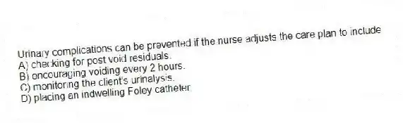 Urinary complications can be prevented if the nurse adjusts the care plan to include
A) checking for post void residuals.
B) encouraging voiding every 2 hours.
C) monitoring the client's urinalysis.
D) placing an indwelling Foley catheter.