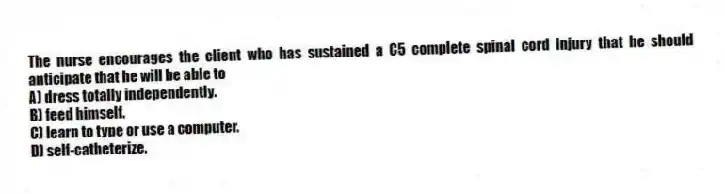 The nurse encourages the client who has sustained a C5 complete spinal cord injury that he should anticipate that he will be able to
A) dress totally independently.
B) feed himself.
C) learn to type or use a computer.
D) self-catheterize.