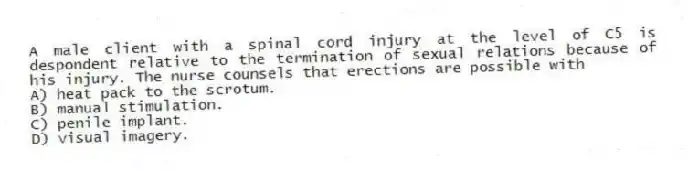 A male client with a spinal cord injury at the level of C5 is despondent relative to the termination of sexual relations because of his injury. The nurse counsels that erections are possible with
A) heat pack to the scrotum.
B) manual stimulation.
C) penile implant.
D) visual imagery.