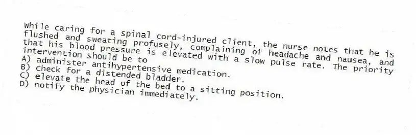 While caring for a spinal cord-injured client, the nurse notes that he is flushed and sweating profusely, complaining of headache and nausea, and that his blood pressure is elevated with a slow pulse rate. The priority intervention should be to
A) administer antihypertensive medication.
B) check for a distended bladder.
C) elevate the head of the bed to a sitting position.
D) notify the physician immediately.