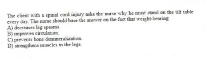 The client with a spinal cord injury asks the nurse why he must stand on the tilt table every day. The nurse should base the answer on the fact that weight-bearing
A) decreases leg spasms.
B) improves circulation.
C) prevents bone demineralization.
D) strengthens muscles in the legs.