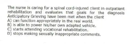 The nurse is caring for a spinal cord-injured client in outpatient rehabilitation and evaluates that goals for the diagnosis Anticipatory Grieving have been met when the client
A) can function appropriately in the real world.
B) is able to power his/her own adapted vehicle.
C) starts attending vocational rehabilitation.
D) stops making sexually inappropriate comments.