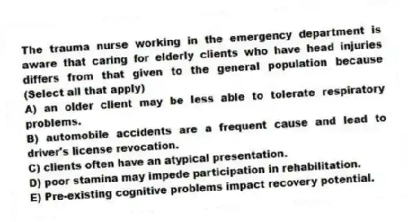 The trauma nurse working in the emergency department is aware that caring for elderly clients who have head injuries differs from that given to the general population because (Select all that apply)
A) an older client may be less able to tolerate respiratory problems.
B) automobile accidents are a frequent cause and lead to driver's license revocation.
C) clients often have an atypical presentation.
D) poor stamina may impede participation in rehabilitation.
E) Pre-existing cognitive problems impact recovery potential.