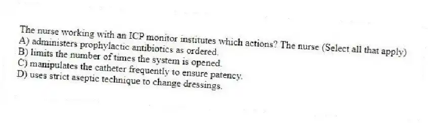 The nurse working with an ICP monitor institutes which actions? The nurse (Select all that apply)
A) administers prophylactic antibiotics as ordered.
B) limits the number of times the system is opened.
C) manipulates the catheter frequently to ensure patency.
D) uses strict aseptic technique to change dressings.