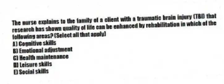 The nurse explains to the family of a client with a traumatic brain injury (TBI) that research has shown quality of life can be enhanced by rehabilitation in which of the following areas? (Select all that apply)
A) Cognitive skills
B) Emotional adjustment
C) Health maintenance
D) Leisure skills
E) Social skills