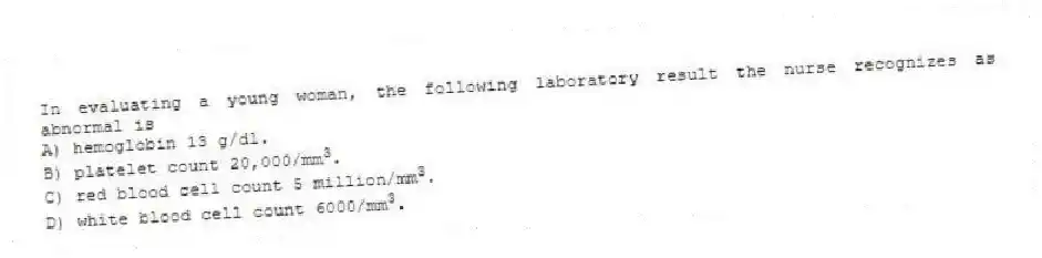 In evaluating a young woman, the following laboratory result the nurse recognizes as abnormal is
A) hemoglobin 13 g/dl.
B) platelet count 20,000/mm<sup>3</sup>.
C) red blood cell count 5 million/mm<sup>3</sup>.
D) white blood cell count 6000/mm<sup>3</sup>.