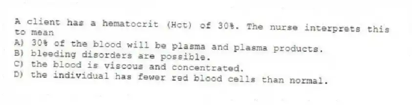 A client has a hematocrit (Hct) of 30%. The nurse interprets this to mean
A) 30% of the blood will be plasma and plasma products.
B) bleeding disorders are possible.
C) the blood is viscous and concentrated.
D) the individual has fewer red blood cells than normal.