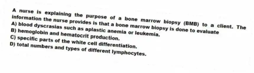 A nurse is explaining the purpose of a bone marrow biopsy (BMB) to a client. The information the nurse provides is that a bone marrow biopsy is done to evaluate
A) blood dyscrasias such as aplastic anemia or leukemia.
B) hemoglobin and hematocrit production.
C) specific parts of the white cell differentiation.
D) total numbers and types of different lymphocytes.