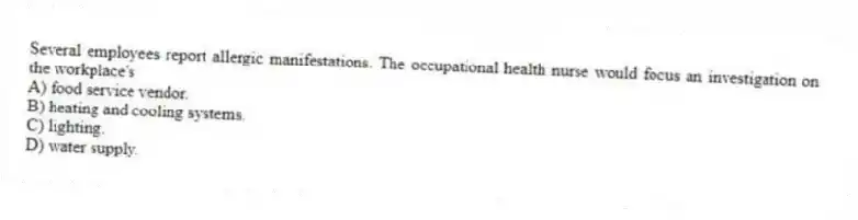 Several employees report allergic manifestations. The occupational health nurse would focus an investigation on the workplace's
A) food service vendor.
B) heating and cooling systems.
C) lighting.
D) water supply.