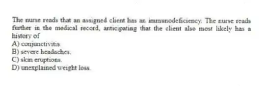 The nurse reads that an assigned client has an immunodeficiency. The nurse reads further in the medical record, anticipating that the client also most likely has a history of
A) conjunctivitis.
B) severe headaches.
C) skin eruptions.
D) unexplained weight loss.